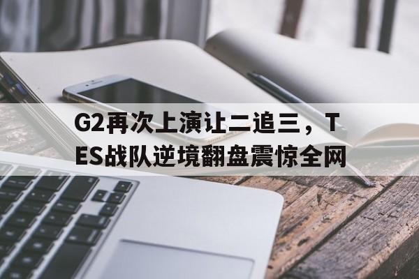 IM体育平台博彩-G2再次上演让二追三，TES战队逆境翻盘震惊全网